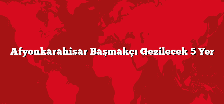 Afyonkarahisar Başmakçı Gezilecek 5 Yer