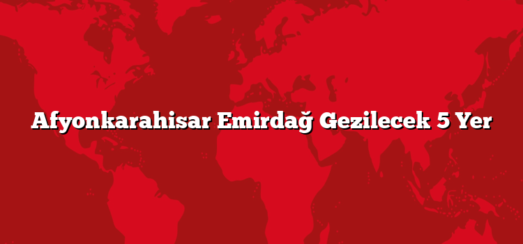 Afyonkarahisar Emirdağ Gezilecek 5 Yer
