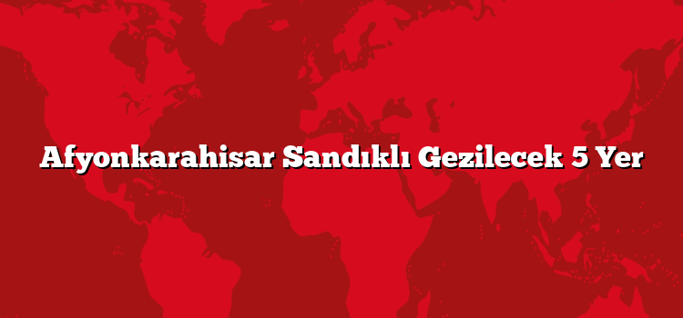Afyonkarahisar Sandıklı Gezilecek 5 Yer