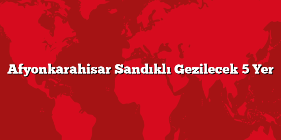 Afyonkarahisar Sandıklı Gezilecek 5 Yer