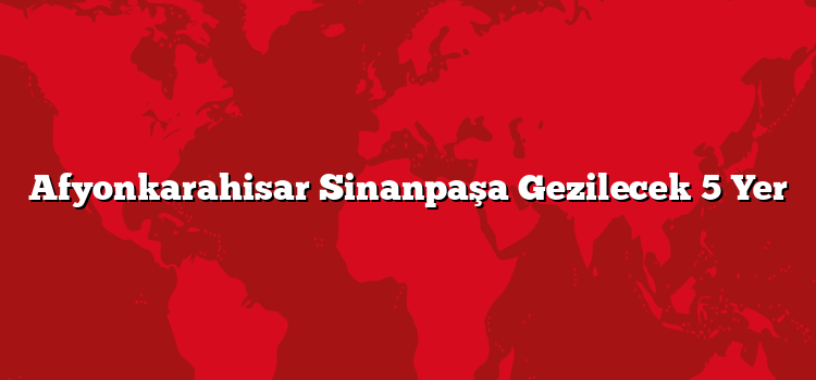 Afyonkarahisar Sinanpaşa Gezilecek 5 Yer