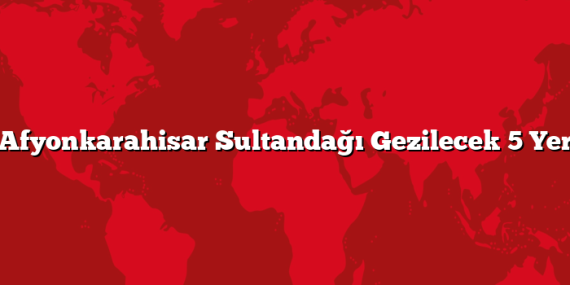 Afyonkarahisar Sultandağı Gezilecek 5 Yer