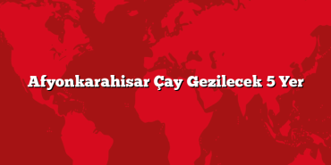 Afyonkarahisar Çay Gezilecek 5 Yer