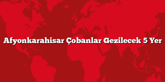 Afyonkarahisar Çobanlar Gezilecek 5 Yer