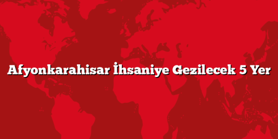 Afyonkarahisar İhsaniye Gezilecek 5 Yer