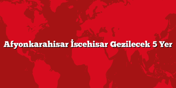 Afyonkarahisar İscehisar Gezilecek 5 Yer