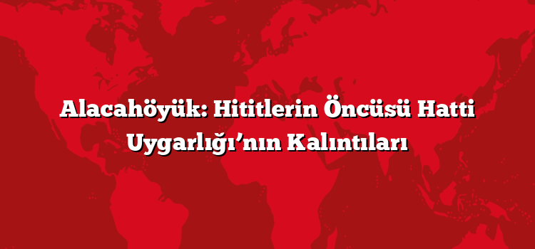 Alacahöyük: Hititlerin Öncüsü Hatti Uygarlığı’nın Kalıntıları