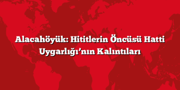 Alacahöyük: Hititlerin Öncüsü Hatti Uygarlığı’nın Kalıntıları