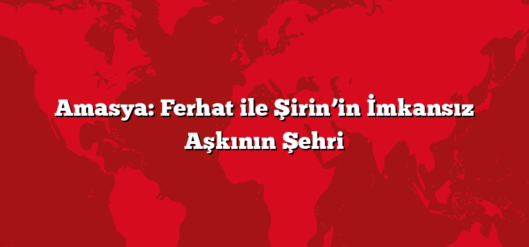 Amasya: Ferhat ile Şirin’in İmkansız Aşkının Şehri