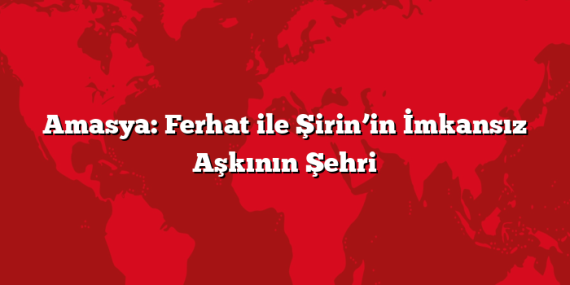 Amasya: Ferhat ile Şirin’in İmkansız Aşkının Şehri