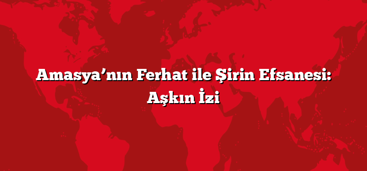 Amasya’nın Ferhat ile Şirin Efsanesi: Aşkın İzi