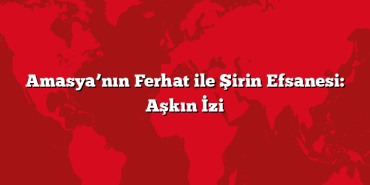 Amasya’nın Ferhat ile Şirin Efsanesi: Aşkın İzi
