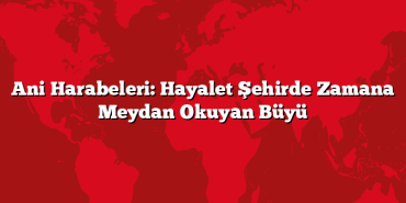 Ani Harabeleri: Hayalet Şehirde Zamana Meydan Okuyan Büyü