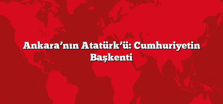 Ankara’nın Atatürk’ü: Cumhuriyetin Başkenti