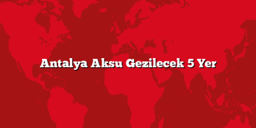 Antalya Aksu Gezilecek 5 Yer