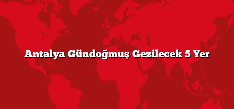 Antalya Gündoğmuş Gezilecek 5 Yer