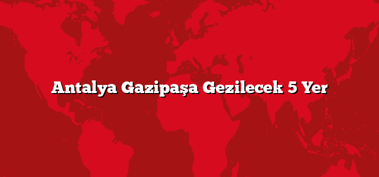 Antalya Gazipaşa Gezilecek 5 Yer