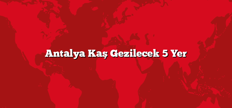 Antalya Kaş Gezilecek 5 Yer
