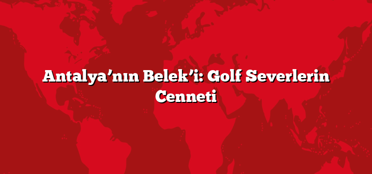 Antalya’nın Belek’i: Golf Severlerin Cenneti