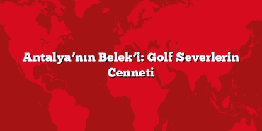 Antalya’nın Belek’i: Golf Severlerin Cenneti