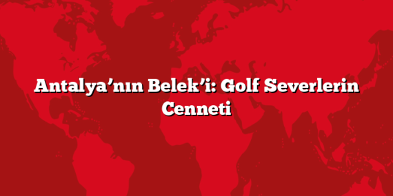 Antalya’nın Belek’i: Golf Severlerin Cenneti