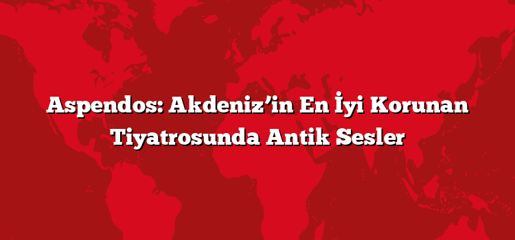 Aspendos: Akdeniz’in En İyi Korunan Tiyatrosunda Antik Sesler