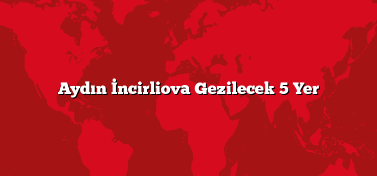 Aydın İncirliova Gezilecek 5 Yer