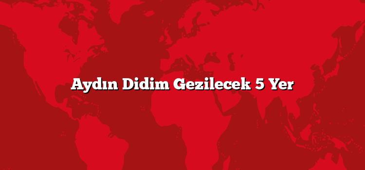 Aydın Didim Gezilecek 5 Yer