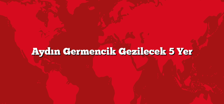Aydın Germencik Gezilecek 5 Yer