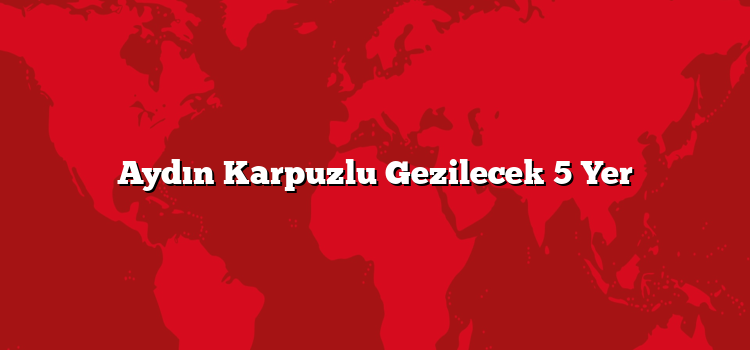Aydın Karpuzlu Gezilecek 5 Yer