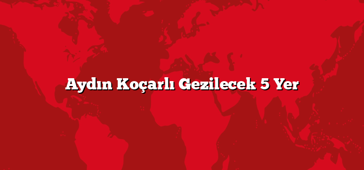 Aydın Koçarlı Gezilecek 5 Yer