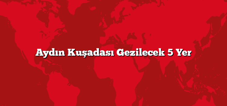 Aydın Kuşadası Gezilecek 5 Yer