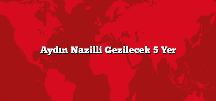 Aydın Nazilli Gezilecek 5 Yer