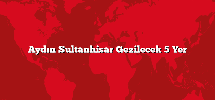 Aydın Sultanhisar Gezilecek 5 Yer