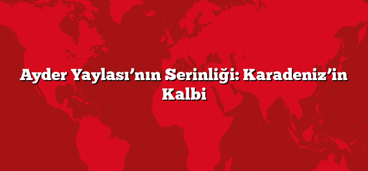 Ayder Yaylası’nın Serinliği: Karadeniz’in Kalbi