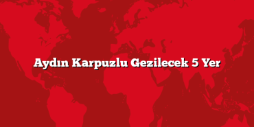 Aydın Karpuzlu Gezilecek 5 Yer