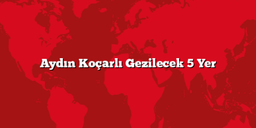 Aydın Koçarlı Gezilecek 5 Yer