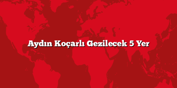 Aydın Koçarlı Gezilecek 5 Yer