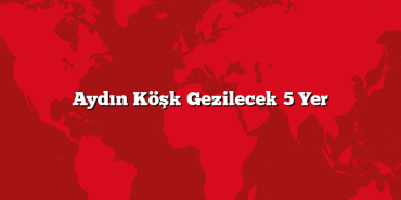Aydın Köşk Gezilecek 5 Yer