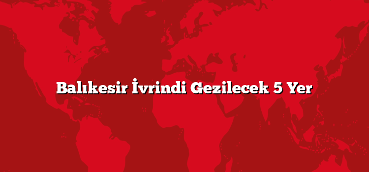 Balıkesir İvrindi Gezilecek 5 Yer