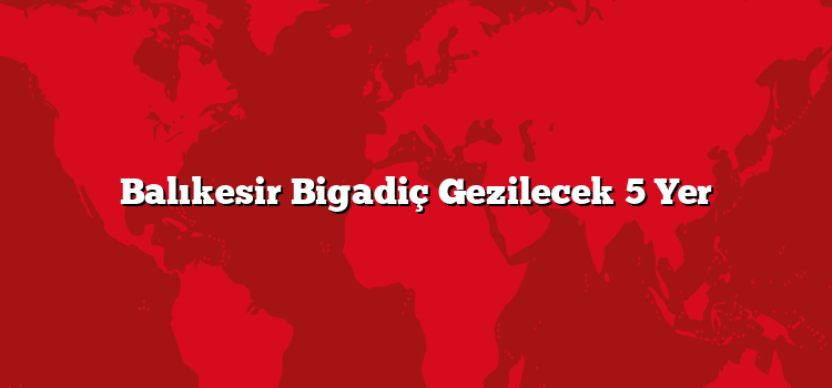 Balıkesir Bigadiç Gezilecek 5 Yer