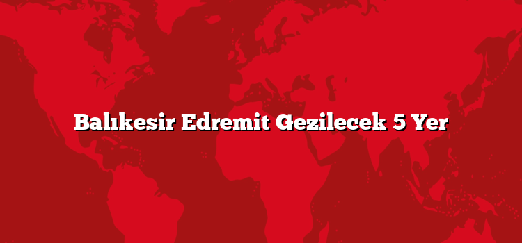 Balıkesir Edremit Gezilecek 5 Yer