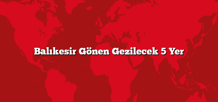 Balıkesir Gönen Gezilecek 5 Yer