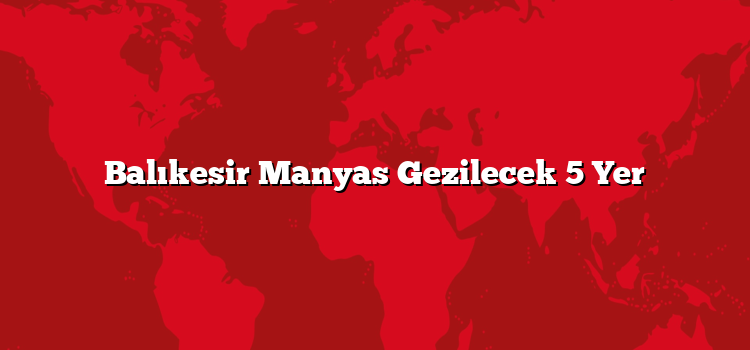 Balıkesir Manyas Gezilecek 5 Yer