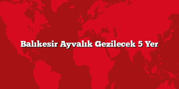 Balıkesir Ayvalık Gezilecek 5 Yer