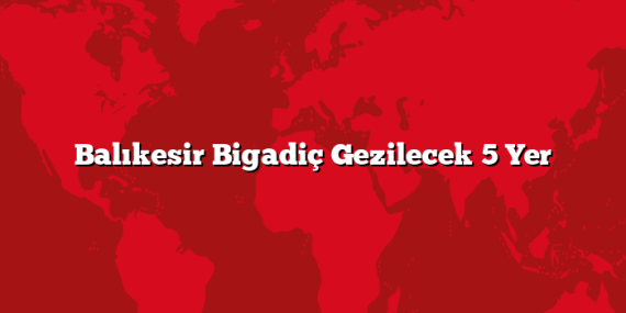 Balıkesir Bigadiç Gezilecek 5 Yer