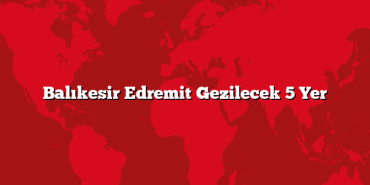 Balıkesir Edremit Gezilecek 5 Yer