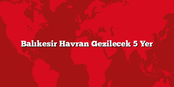 Balıkesir Havran Gezilecek 5 Yer