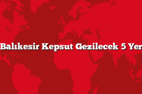Balıkesir Kepsut Gezilecek 5 Yer