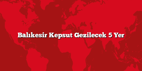 Balıkesir Kepsut Gezilecek 5 Yer